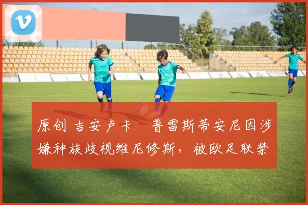 原创 吉安卢卡・普雷斯蒂安尼因涉嫌种族歧视维尼修斯，被欧足联禁赛