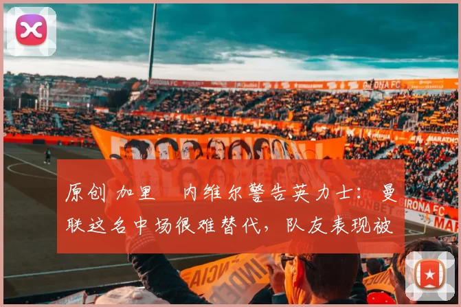 原创 加里・内维尔警告英力士：曼联这名中场很难替代，队友表现被赞 “离谱”