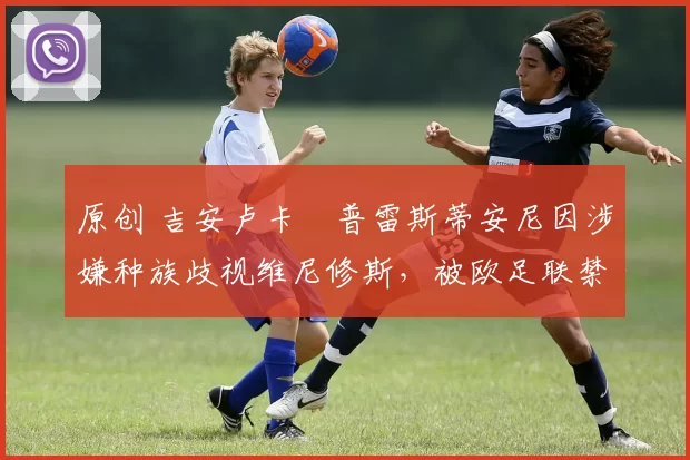 原创 吉安卢卡・普雷斯蒂安尼因涉嫌种族歧视维尼修斯,被欧足联禁赛