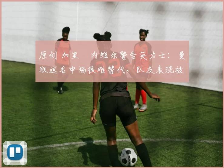 原创 加里・内维尔警告英力士：曼联这名中场很难替代，队友表现被赞 “离谱”