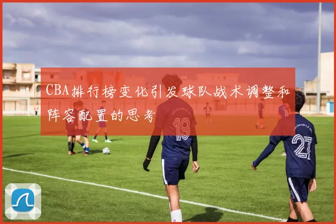 CBA排行榜变化引发球队战术调整和阵容配置的思考