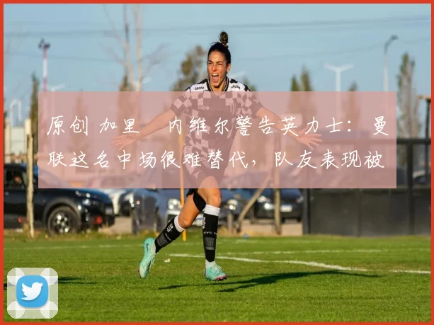 原创 加里・内维尔警告英力士：曼联这名中场很难替代，队友表现被赞 “离谱”