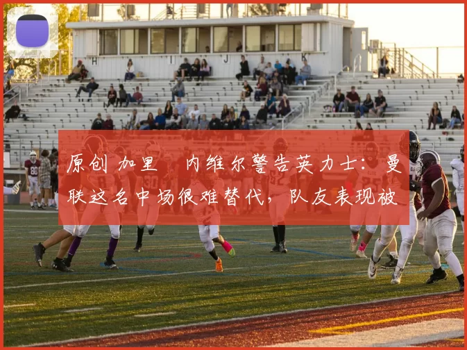 原创 加里・内维尔警告英力士：曼联这名中场很难替代，队友表现被赞 “离谱”