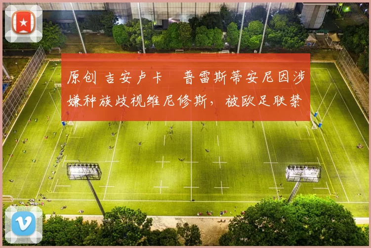 原创 吉安卢卡・普雷斯蒂安尼因涉嫌种族歧视维尼修斯，被欧足联禁赛