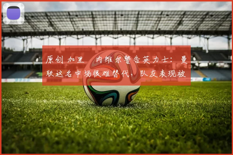 原创 加里・内维尔警告英力士：曼联这名中场很难替代，队友表现被赞 “离谱”