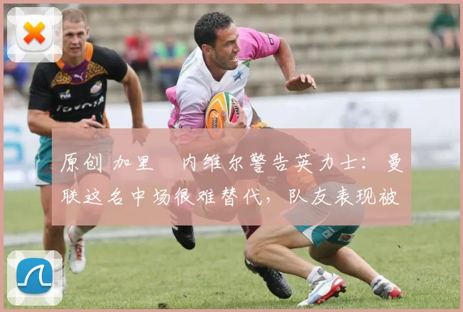 原创 加里・内维尔警告英力士：曼联这名中场很难替代，队友表现被赞 “离谱”