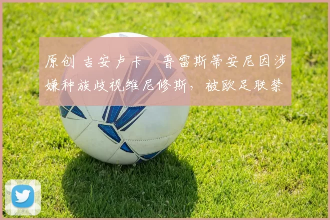 原创 吉安卢卡・普雷斯蒂安尼因涉嫌种族歧视维尼修斯,被欧足联禁赛