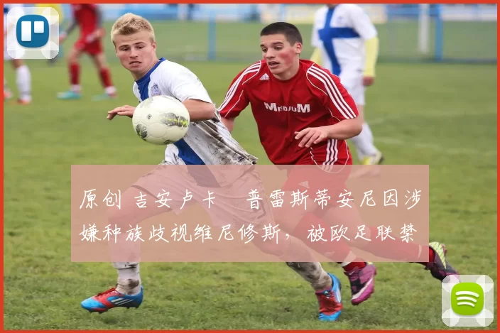 原创 吉安卢卡・普雷斯蒂安尼因涉嫌种族歧视维尼修斯，被欧足联禁赛