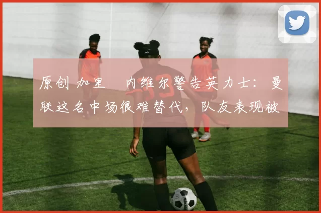 原创 加里・内维尔警告英力士：曼联这名中场很难替代，队友表现被赞 “离谱”