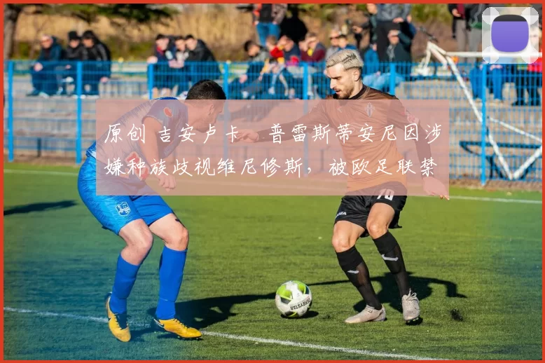 原创 吉安卢卡・普雷斯蒂安尼因涉嫌种族歧视维尼修斯,被欧足联禁赛