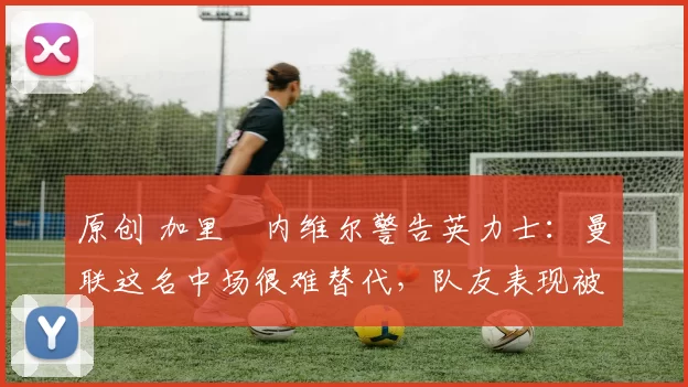 原创 加里・内维尔警告英力士：曼联这名中场很难替代，队友表现被赞 “离谱”