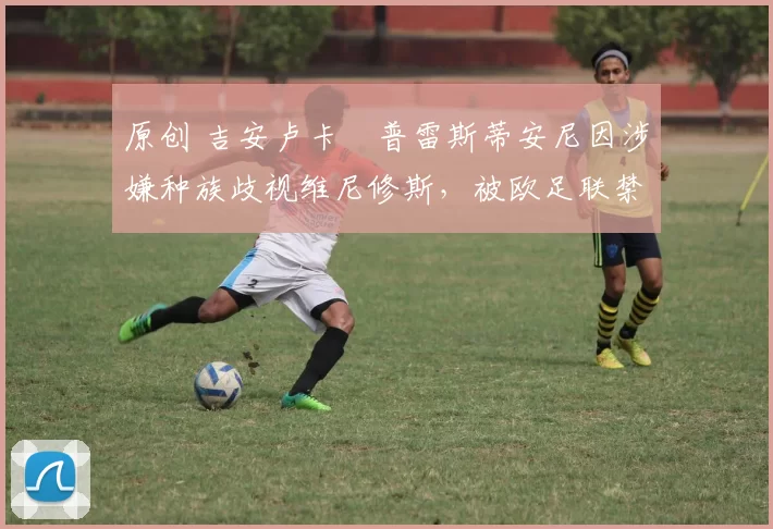 原创 吉安卢卡・普雷斯蒂安尼因涉嫌种族歧视维尼修斯，被欧足联禁赛