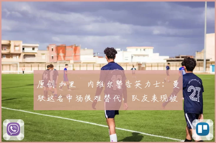 原创 加里・内维尔警告英力士：曼联这名中场很难替代，队友表现被赞 “离谱”