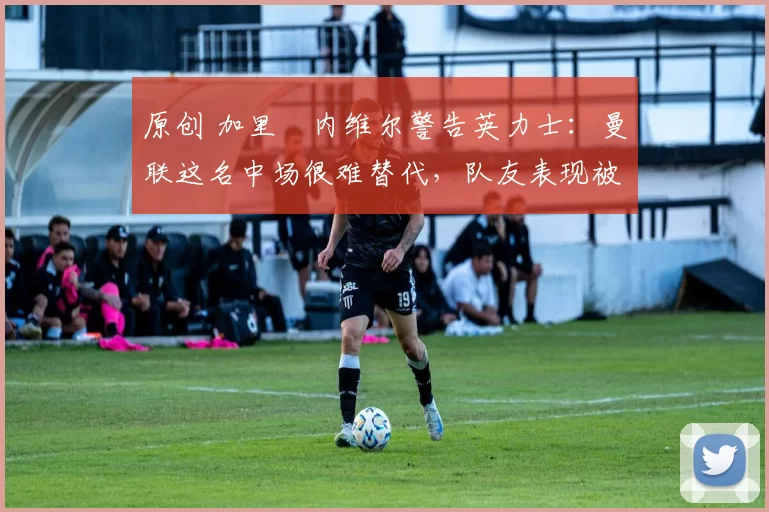 原创 加里・内维尔警告英力士:曼联这名中场很难替代,队友表现被赞 “离谱”