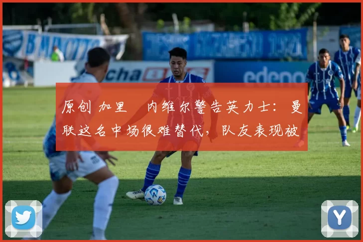 原创 加里・内维尔警告英力士：曼联这名中场很难替代，队友表现被赞 “离谱”