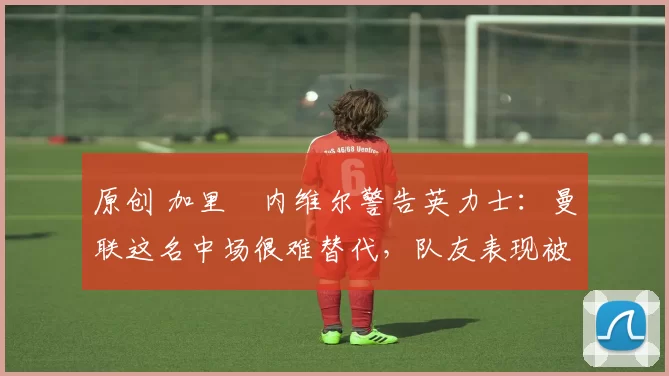 原创 加里・内维尔警告英力士：曼联这名中场很难替代，队友表现被赞 “离谱”