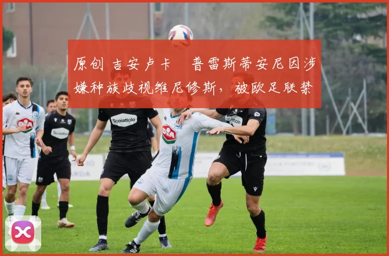 原创 吉安卢卡・普雷斯蒂安尼因涉嫌种族歧视维尼修斯,被欧足联禁赛