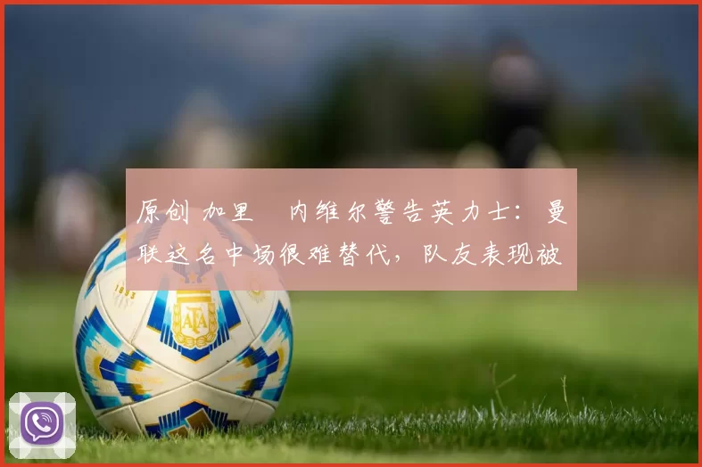 原创 加里・内维尔警告英力士：曼联这名中场很难替代，队友表现被赞 “离谱”