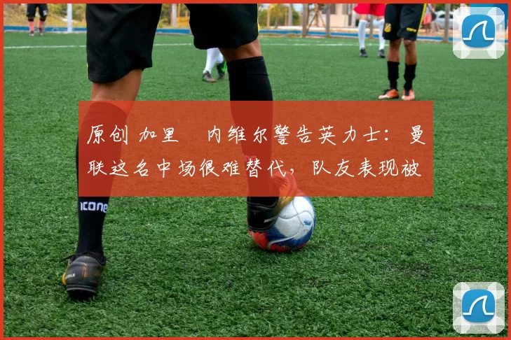 原创 加里・内维尔警告英力士：曼联这名中场很难替代，队友表现被赞 “离谱”