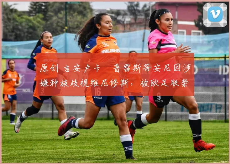 原创 吉安卢卡・普雷斯蒂安尼因涉嫌种族歧视维尼修斯,被欧足联禁赛