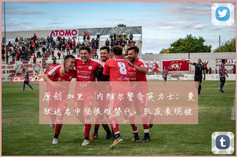 原创 加里・内维尔警告英力士：曼联这名中场很难替代，队友表现被赞 “离谱”