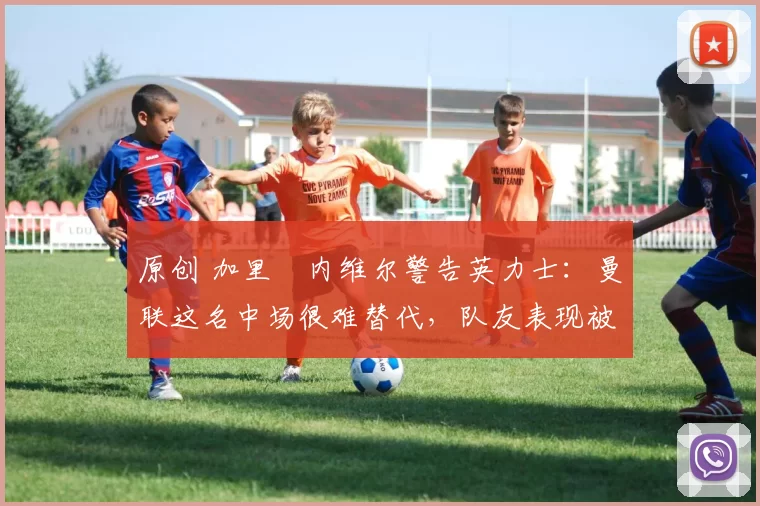 原创 加里・内维尔警告英力士：曼联这名中场很难替代，队友表现被赞 “离谱”