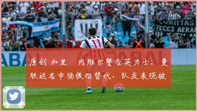 原创 加里・内维尔警告英力士：曼联这名中场很难替代，队友表现被赞 “离谱”