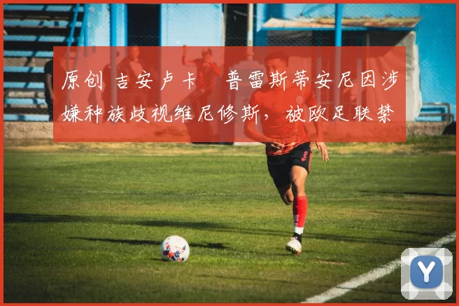 原创 吉安卢卡・普雷斯蒂安尼因涉嫌种族歧视维尼修斯，被欧足联禁赛