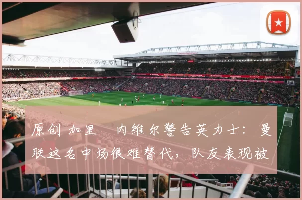 原创 加里・内维尔警告英力士：曼联这名中场很难替代，队友表现被赞 “离谱”