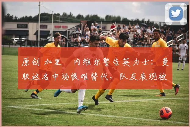 原创 加里・内维尔警告英力士：曼联这名中场很难替代，队友表现被赞 “离谱”