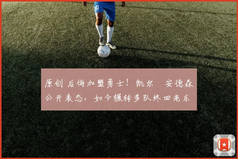 原创 后悔加盟勇士！凯尔・安德森公开表态，如今辗转多队终回老东家