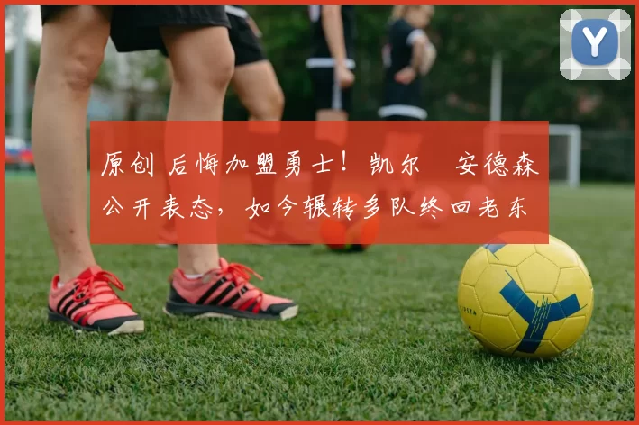 原创 后悔加盟勇士！凯尔・安德森公开表态，如今辗转多队终回老东家