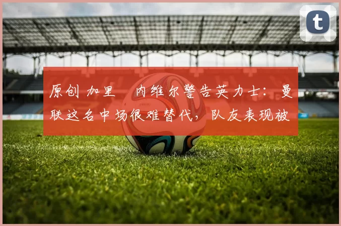 原创 加里・内维尔警告英力士：曼联这名中场很难替代，队友表现被赞 “离谱”