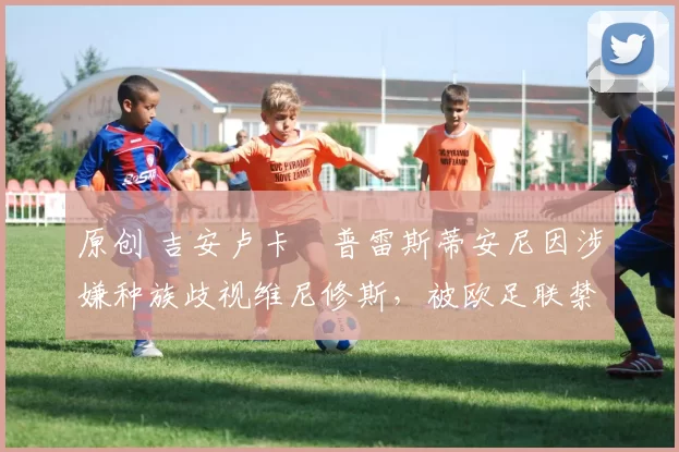 原创 吉安卢卡・普雷斯蒂安尼因涉嫌种族歧视维尼修斯,被欧足联禁赛