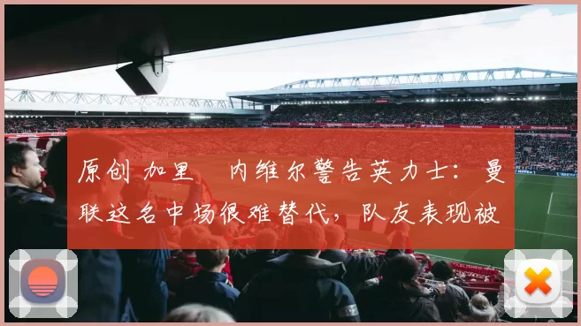 原创 加里・内维尔警告英力士：曼联这名中场很难替代，队友表现被赞 “离谱”