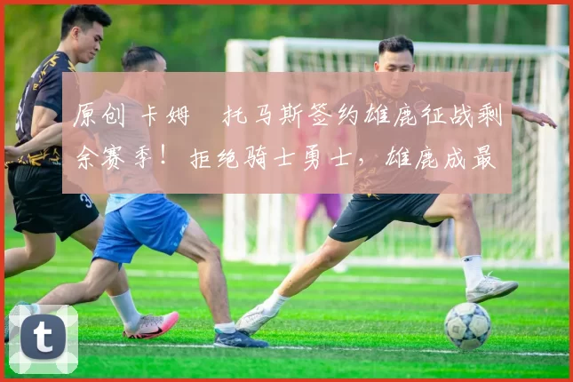 原创 卡姆・托马斯签约雄鹿征战剩余赛季！拒绝骑士勇士，雄鹿成最优选