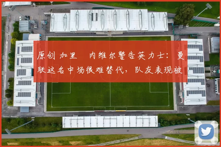 原创 加里・内维尔警告英力士：曼联这名中场很难替代，队友表现被赞 “离谱”