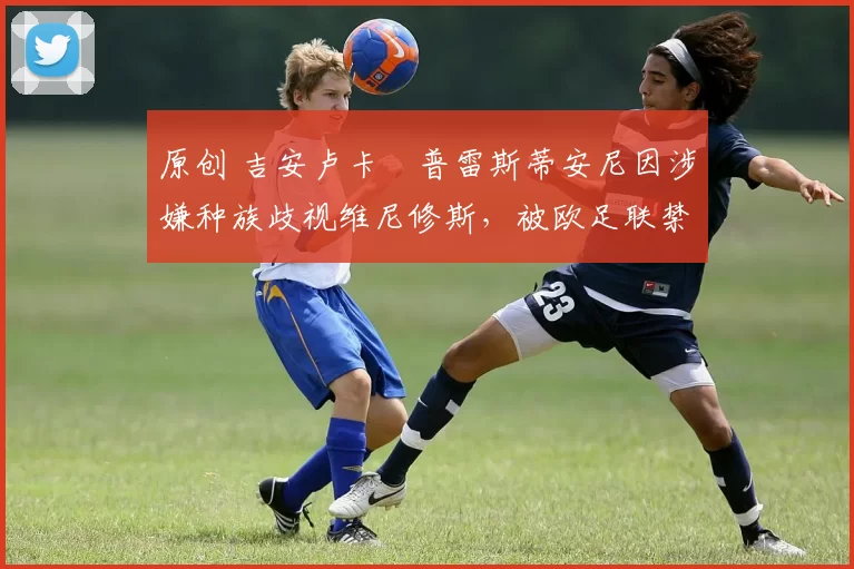 原创 吉安卢卡・普雷斯蒂安尼因涉嫌种族歧视维尼修斯,被欧足联禁赛
