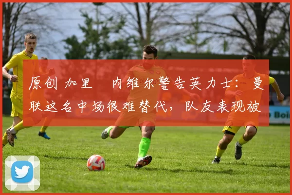 原创 加里・内维尔警告英力士：曼联这名中场很难替代，队友表现被赞 “离谱”