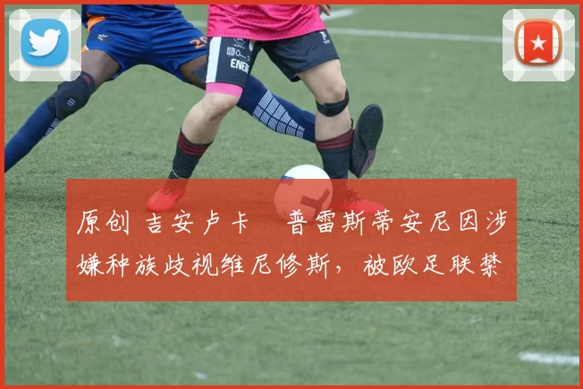 原创 吉安卢卡・普雷斯蒂安尼因涉嫌种族歧视维尼修斯，被欧足联禁赛