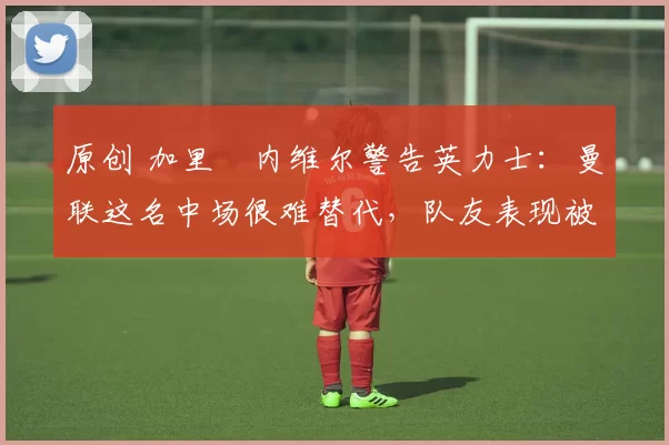 原创 加里・内维尔警告英力士：曼联这名中场很难替代，队友表现被赞 “离谱”