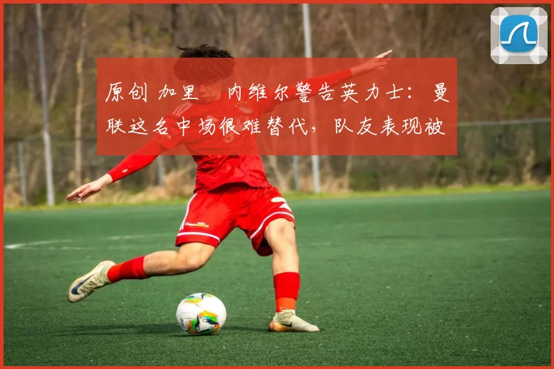 原创 加里・内维尔警告英力士：曼联这名中场很难替代，队友表现被赞 “离谱”