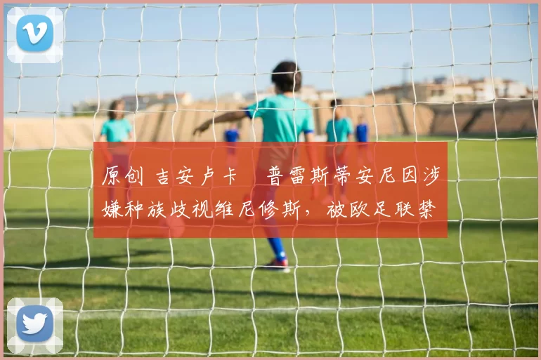 原创 吉安卢卡・普雷斯蒂安尼因涉嫌种族歧视维尼修斯,被欧足联禁赛