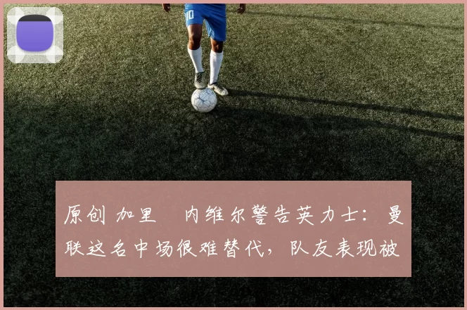 原创 加里・内维尔警告英力士：曼联这名中场很难替代，队友表现被赞 “离谱”