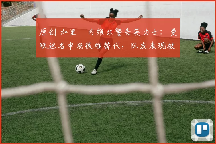 原创 加里・内维尔警告英力士:曼联这名中场很难替代,队友表现被赞 “离谱”