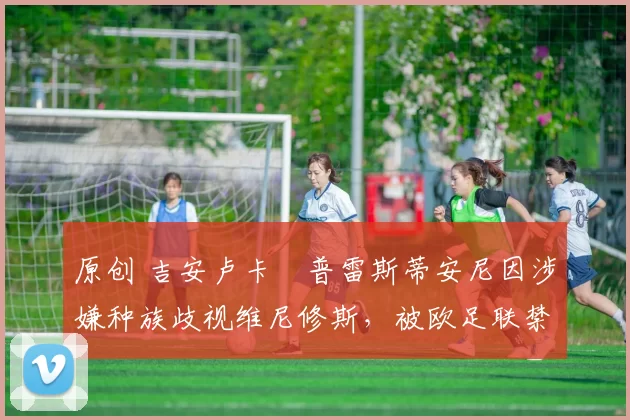 原创 吉安卢卡・普雷斯蒂安尼因涉嫌种族歧视维尼修斯，被欧足联禁赛