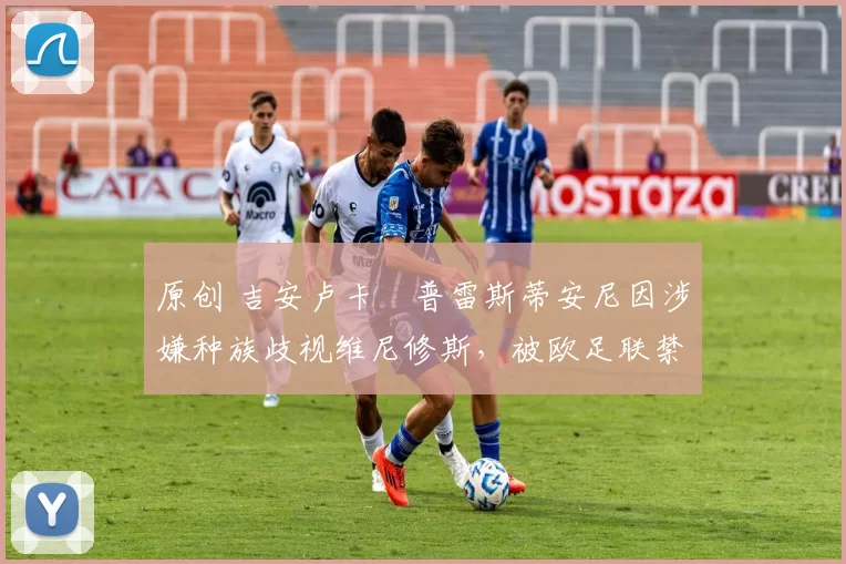 原创 吉安卢卡・普雷斯蒂安尼因涉嫌种族歧视维尼修斯，被欧足联禁赛