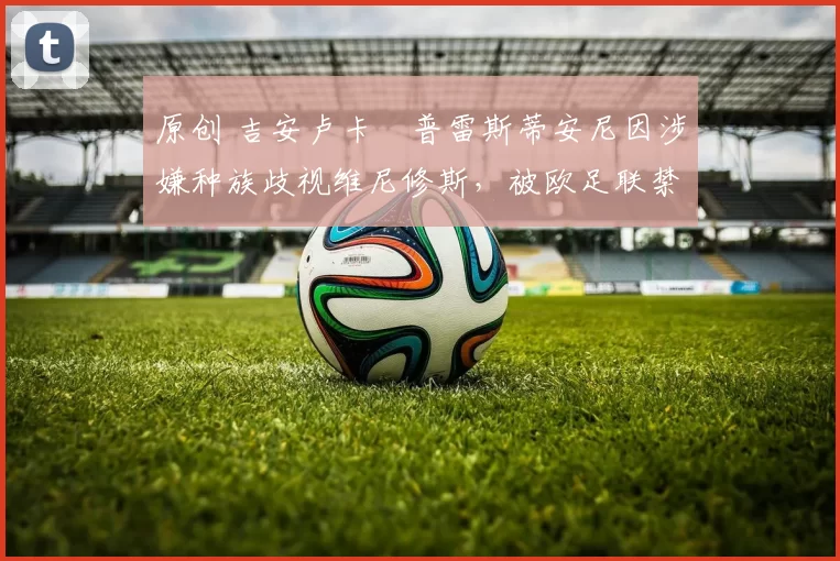 原创 吉安卢卡・普雷斯蒂安尼因涉嫌种族歧视维尼修斯,被欧足联禁赛