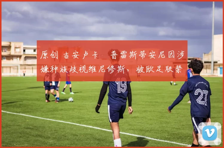 原创 吉安卢卡・普雷斯蒂安尼因涉嫌种族歧视维尼修斯，被欧足联禁赛