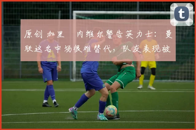 原创 加里・内维尔警告英力士：曼联这名中场很难替代，队友表现被赞 “离谱”